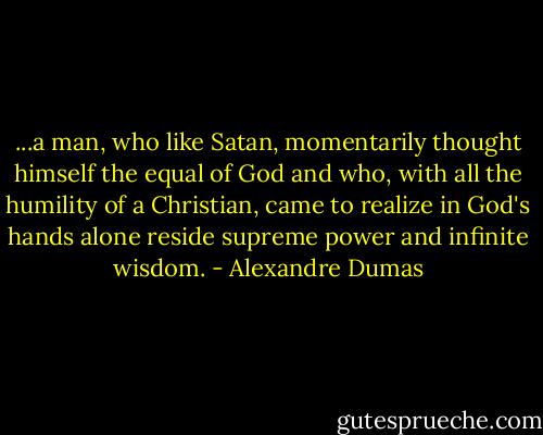 ...a man, who like Satan, momentarily thought himself the equal of God and who, with all the humility of a Christian, came to realize in God's hands alone reside supreme power and infinite wisdom. - Alexandre Dumas