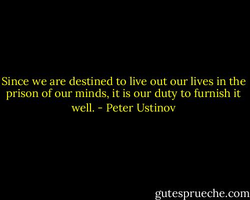Since we are destined to live out our lives in the prison of our minds, it is our duty to furnish it well. - Peter Ustinov