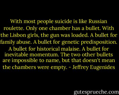 With most people suicide is like Russian roulette. Only one chamber has a bullet. With the Lisbon girls, the gun was loaded. A bullet for family abuse. A bullet for genetic predisposition. A bullet for historical malaise. A bullet for inevitable momentum. The two other bullets are impossible to name, but that doesn't mean the chambers were empty. - Jeffrey Eugenides