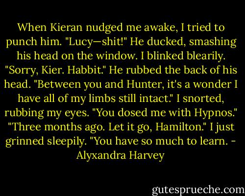 When Kieran nudged me awake, I tried to punch him.<br />"Lucy—shit!" He ducked, smashing his head on the window.<br />I blinked blearily. "Sorry, Kier. Habbit."<br />He rubbed the back of his head. "Between you and Hunter, it's a wonder I have all of my limbs still intact."<br />I snorted, rubbing my eyes. "You dosed me with Hypnos."<br />"Three months ago. Let it go, Hamilton."<br />I just grinned sleepily. "You have so much to learn. - Alyxandra Harvey