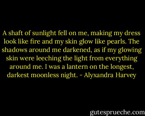A shaft of sunlight fell on me, making my dress look like fire and my skin glow like pearls. The shadows around me darkened, as if my glowing skin were leeching the light from everything around me. I was a lantern on the longest, darkest moonless night. - Alyxandra Harvey