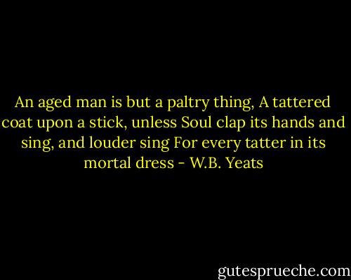 An aged man is but a paltry thing,<br />A tattered coat upon a stick, unless<br />Soul clap its hands and sing, and louder sing<br />For every tatter in its mortal dress - W.B. Yeats