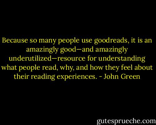 Because so many people use goodreads, it is an amazingly good—and amazingly underutilized—resource for understanding what people read, why, and how they feel about their reading experiences. - John Green