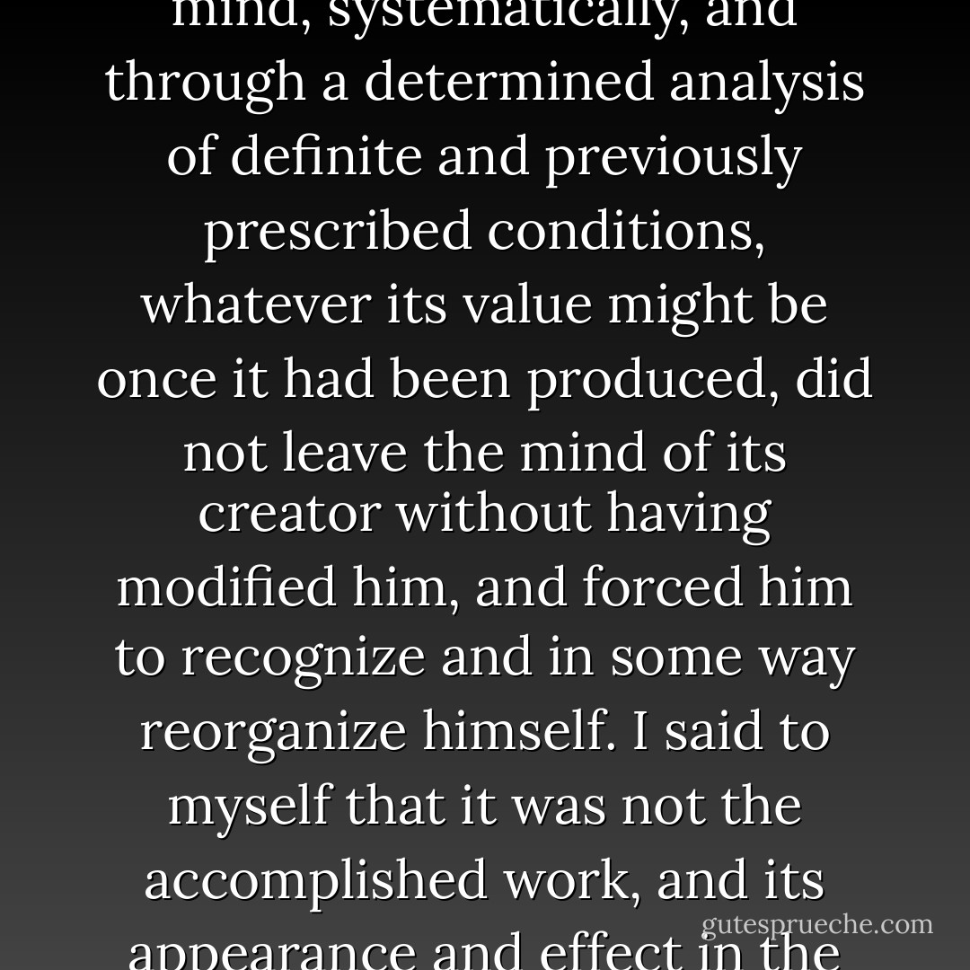 I believed, rather more accurately, that a work resolutely thought out and sought for in the hazards of the mind, systematically, and through a determined analysis of definite and previously prescribed conditions, whatever its value might be once it had been produced, did not leave the mind of its creator without having modified him, and forced him to recognize and in some way reorganize himself. I said to myself <i>that it was not the accomplished work, and its appearance and effect in the world, that can fulfill and edify us; but only the way in which we have done it.</i> - Paul Valéry