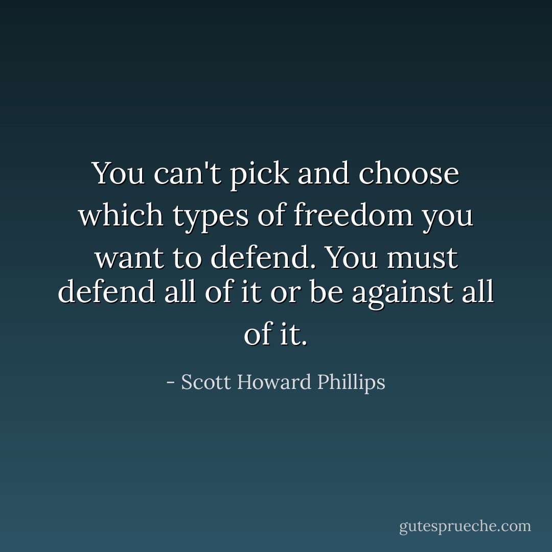 You can't pick and choose which types of freedom you want to defend. You must defend all of it or be against all of it. - Scott Howard Phillips