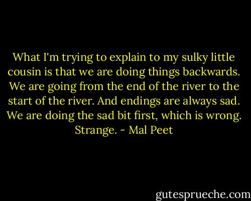 What I'm trying to explain to my sulky little cousin is that we are doing things backwards. We are going from the end of the river to the start of the river. And endings are always sad. We are doing the sad bit first, which is wrong. Strange. - Mal Peet