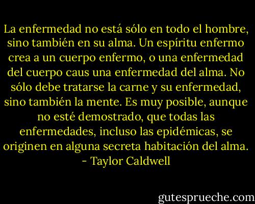 La enfermedad no está sólo en todo el hombre, sino también en su alma. Un espíritu enfermo crea a un cuerpo enfermo, o una enfermedad del cuerpo caus una enfermedad del alma. No sólo debe tratarse la carne y su enfermedad, sino también la mente. Es muy posible, aunque no esté demostrado, que todas las enfermedades, incluso las epidémicas, se originen en alguna secreta habitación del alma. - Taylor Caldwell
