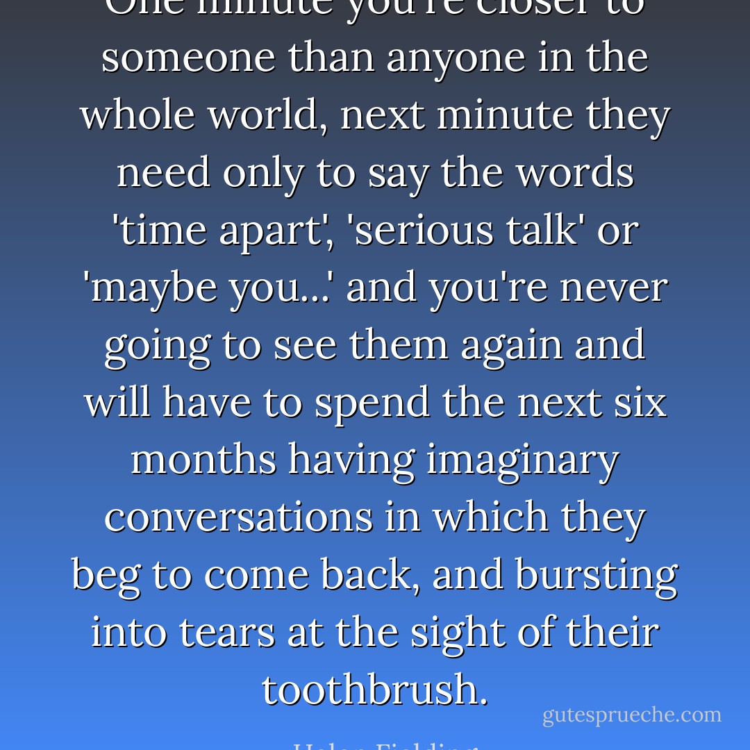 One minute you're closer to someone than anyone in the whole world, next minute they need only to say the words 'time apart', 'serious talk' or 'maybe you...' and you're never going to see them again and will have to spend the next six months having imaginary conversations in which they beg to come back, and bursting into tears at the sight of their toothbrush. - Helen Fielding
