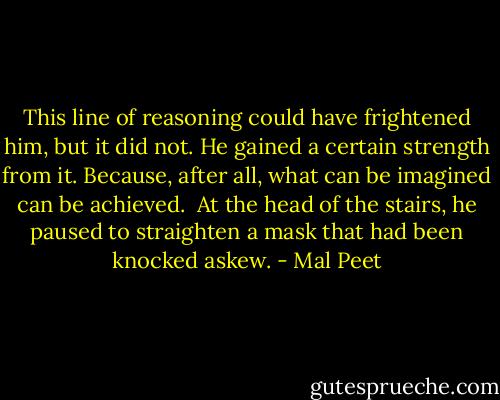 This line of reasoning could have frightened him, but it did not. He gained a certain strength from it. Because, after all, what can be imagined can be achieved.<br /><br />At the head of the stairs, he paused to straighten a mask that had been knocked askew. - Mal Peet