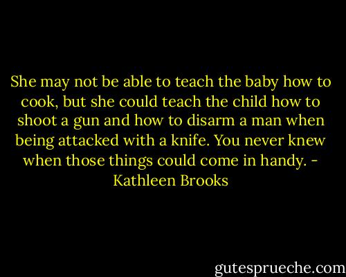 She may not be able to teach the baby how to cook, but she could teach the child how to shoot a gun and how to disarm a man when being attacked with a knife. You never knew when those things could come in handy. - Kathleen Brooks