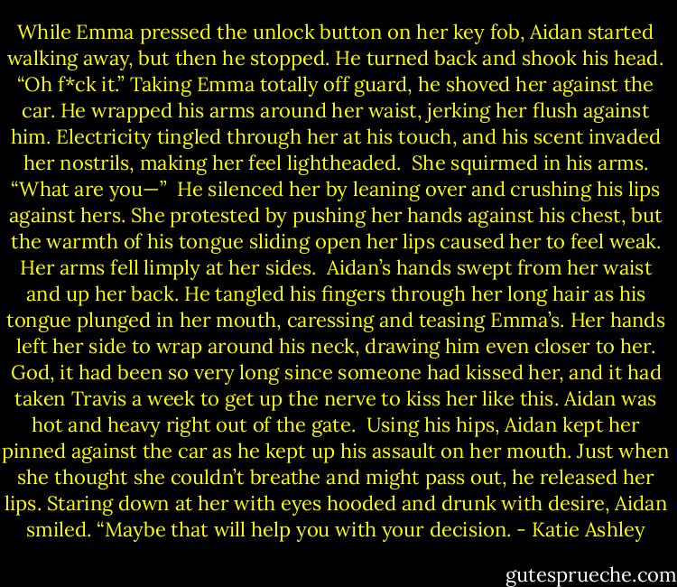 While Emma pressed the unlock button on her key fob, Aidan started walking away, but then he stopped. He turned back and shook his head. “Oh f*ck it.” Taking Emma totally off guard, he shoved her against the car. He wrapped his arms around her waist, jerking her flush against him. Electricity tingled through her at his touch, and his scent invaded her nostrils, making her feel lightheaded. <br />She squirmed in his arms. “What are you—” <br />He silenced her by leaning over and crushing his lips against hers. She protested by pushing her hands against his chest, but the warmth of his tongue sliding open her lips caused her to feel weak. Her arms fell limply at her sides. <br />Aidan’s hands swept from her waist and up her back. He tangled his fingers through her long hair as his tongue plunged in her mouth, caressing and teasing Emma’s. Her hands left her side to wrap around his neck, drawing him even closer to her. God, it had been so very long since someone had kissed her, and it had taken Travis a week to get up the nerve to kiss her like this. Aidan was hot and heavy right out of the gate. <br />Using his hips, Aidan kept her pinned against the car as he kept up his assault on her mouth. Just when she thought she couldn’t breathe and might pass out, he released her lips. Staring down at her with eyes hooded and drunk with desire, Aidan smiled. “Maybe that will help you with your decision. - Katie Ashley