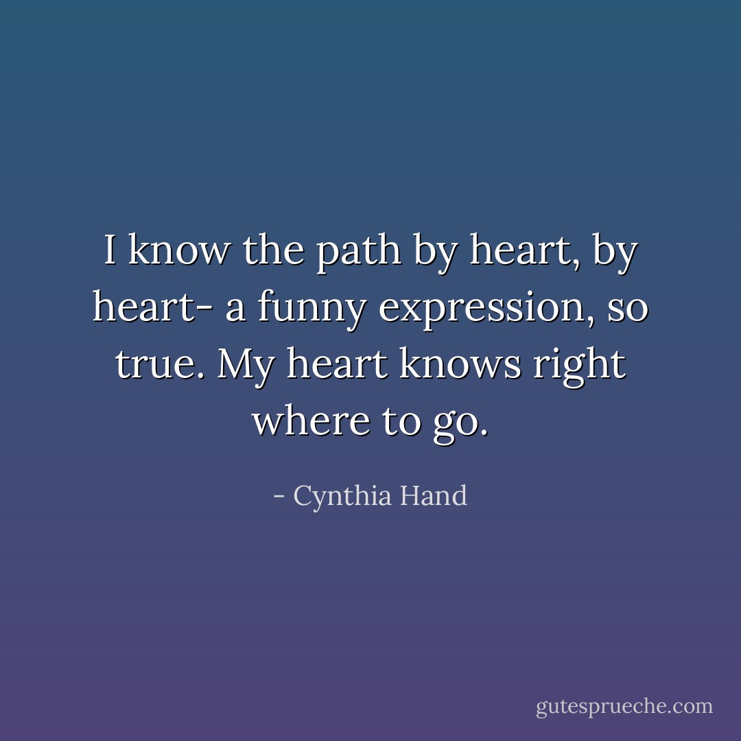 I know the path by heart, by heart- a funny expression, so true. My heart knows right where to go. - Cynthia Hand