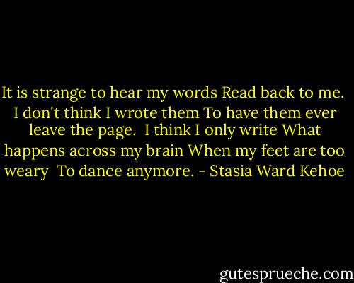 It is strange to hear my words<br />Read back to me.<br /><br />I don't think I wrote them<br />To have them ever leave the page.<br /><br />I think I only write<br />What happens across my brain<br />When my feet are too weary <br />To dance anymore. - Stasia Ward Kehoe