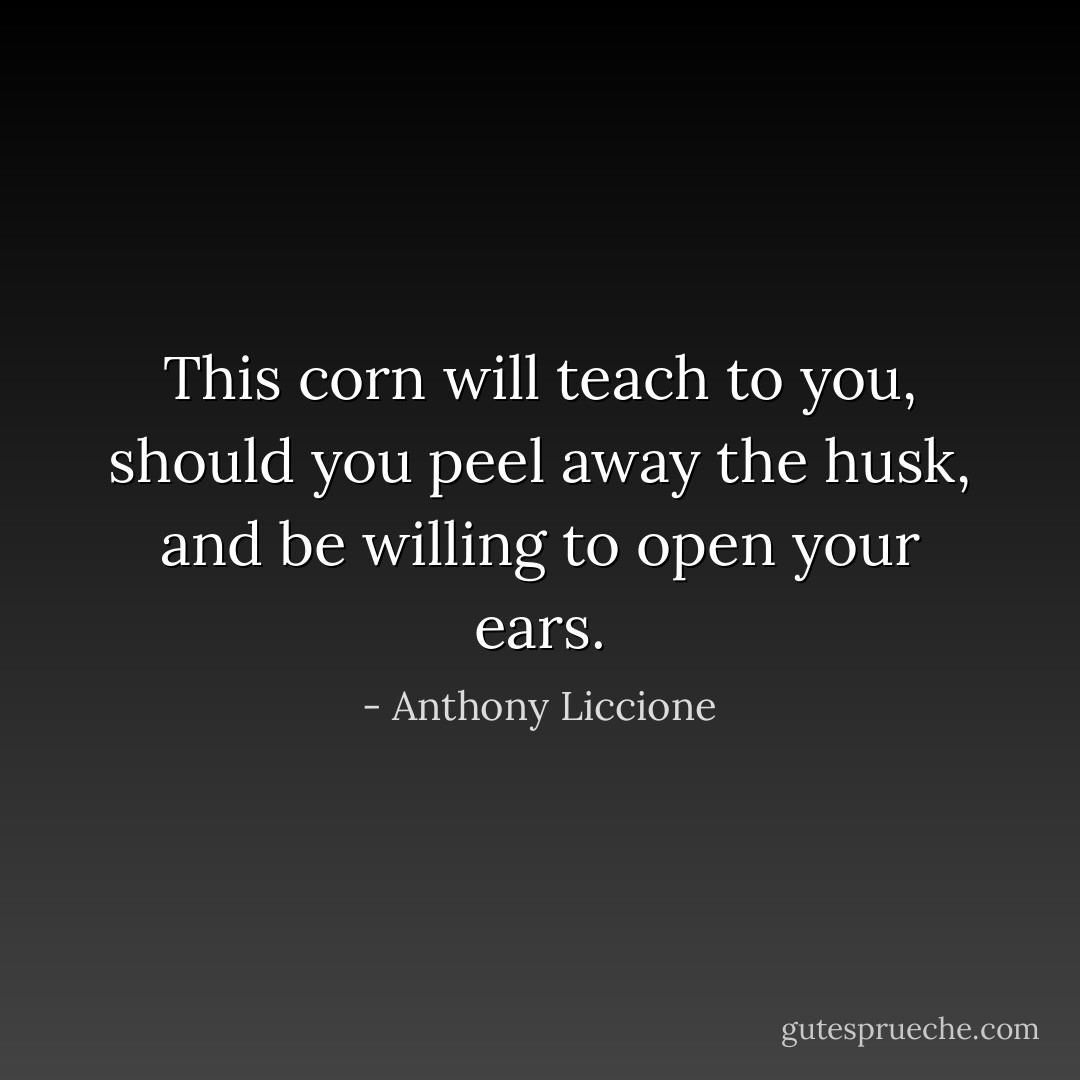 This corn will teach to you, should you peel away the husk, and be willing to open your ears. - Anthony Liccione