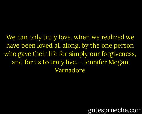 We can only truly love, when we realized we have been loved all along, by the one person who gave their life for simply our forgiveness, and for us to truly live. - Jennifer Megan Varnadore