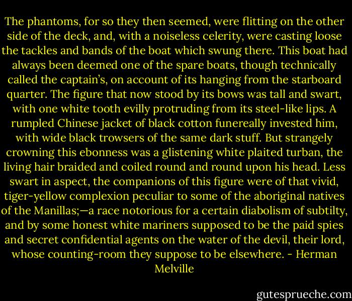 The phantoms, for so they then seemed, were flitting on the other side of the deck, and, with a noiseless celerity, were casting loose the tackles and bands of the boat which swung there. This boat had always been deemed one of the spare boats, though technically called the captain’s, on account of its hanging from the starboard quarter. The figure that now stood by its bows was tall and swart, with one white tooth evilly protruding from its steel-like lips. A rumpled Chinese jacket of black cotton funereally invested him, with wide black trowsers of the same dark stuff. But strangely crowning this ebonness was a glistening white plaited turban, the living hair braided and coiled round and round upon his head. Less swart in aspect, the companions of this figure were of that vivid, tiger-yellow complexion peculiar to some of the aboriginal natives of the Manillas;—a race notorious for a certain diabolism of subtilty, and by some honest white mariners supposed to be the paid spies and secret confidential agents on the water of the devil, their lord, whose counting-room they suppose to be elsewhere. - Herman Melville