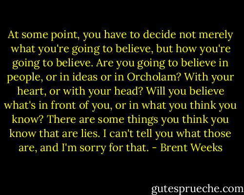 At some point, you have to decide not merely what you're going to believe, but how you're going to believe. Are you going to believe in people, or in ideas or in Orcholam? With your heart, or with your head? Will you believe what's in front of you, or in what you think you know? There are some things you think you know that are lies. I can't tell you what those are, and I'm sorry for that. - Brent Weeks