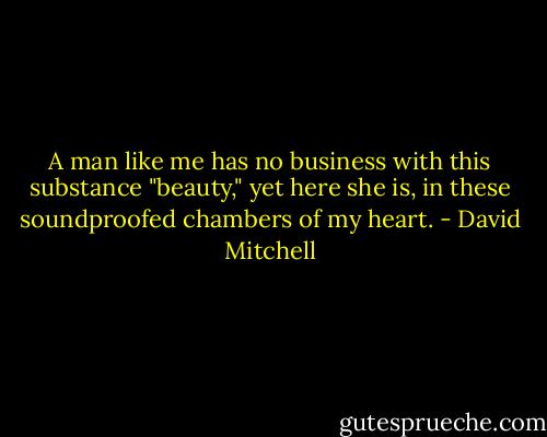 A man like me has no business with this substance "beauty," yet here she is, in these soundproofed chambers of my heart. - David Mitchell