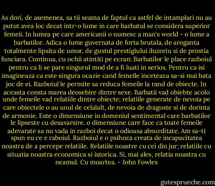 As dori, de asemenea, sa tii seama de faptul ca astfel de intamplari nu au putut avea loc decat intr-o lume in care barbatul se considera superior femeii. In lumea pe care americanii o numesc a man's world - o lume a barbatilor. Adica o lume guvernata de forta brutala, de aroganta totalmente lipsita de umor, de gustul prestigiului iluzoriu si de prostia funciara. Continua, cu ochii atintiti pe ecran: Barbatilor le place razboiul pentru ca li se pare singurul mod de a fi luati in serios. Pentru ca isi imagineaza ca este singura ocazie cand femeile inceteaza sa-si mai bata joc de ei. Razboiul le permite sa reduca femeile la rand de obiecte. In aceasta consta marea deosebire dintre sexe. Barbatii vad obiebte acolo unde femeile vad relatiile dintre obiecte; relatiile generate de nevoia pe care obiectele o au unul de celalalt, de nevoia de dragoste si de dorinta de armonie. Este o dimensiune in domeniul sentimental care barbatilor le lipseste cu desavarsire. o dimensiune care face ca toate femeile adevarate sa nu vada in razboi decat o odioasa absurditate. Am sa-ti spun eu ce e raboiul. Razboiul e o psihoza creata de incapacitatea noastra de a percepe relatiile. Relatiile noastre cu cei din jur; relatiile cu situatia noastra economica si istorica. Si, mai ales, relatia noastra cu neamul. Cu moartea. - John Fowles