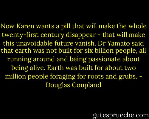 Now Karen wants a pill that will make the whole twenty-first century disappear - that will make this unavoidable future vanish. Dr Yamato said that earth was not built for six billion people, all running around and being passionate about being alive. Earth was built for about two million people foraging for roots and grubs. - Douglas Coupland