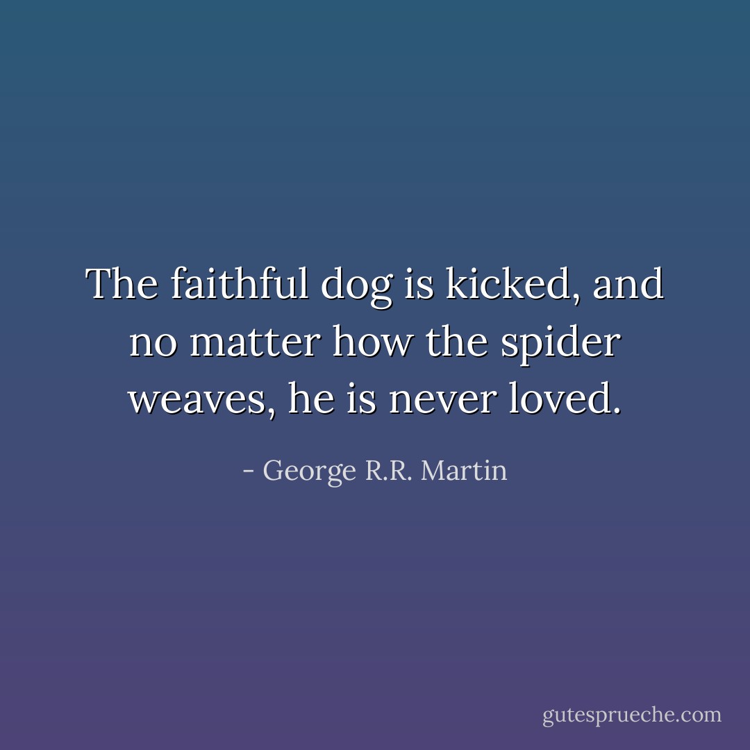 The faithful dog is kicked, and no matter how the spider weaves, he is never loved. - George R.R. Martin