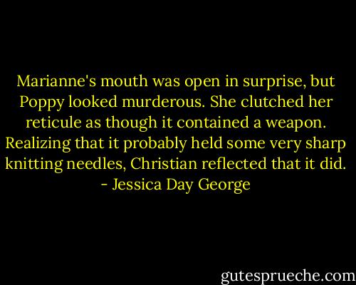 Marianne's mouth was open in surprise, but Poppy looked murderous. She clutched her reticule as though it contained a weapon. Realizing that it probably held some very sharp knitting needles, Christian reflected that it did. - Jessica Day George