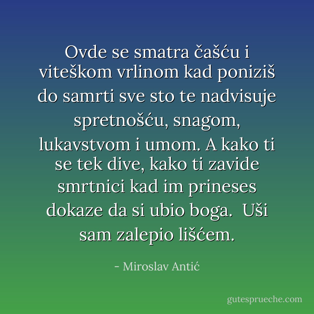 Ovde se smatra čašću i viteškom vrlinom kad poniziš do samrti sve sto te nadvisuje spretnošću, snagom, lukavstvom i umom.<br />A kako ti se tek dive, kako ti zavide smrtnici kad im prineses dokaze da si ubio boga.<br /><br />Uši sam zalepio lišćem. - Miroslav Antić
