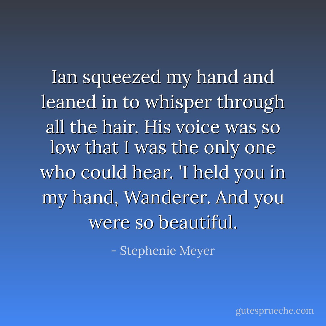 Ian squeezed my hand and leaned in to whisper through all the hair. His voice was so low that I was the only one who could hear. 'I held you in my hand, Wanderer. And you were so beautiful. - Stephenie Meyer