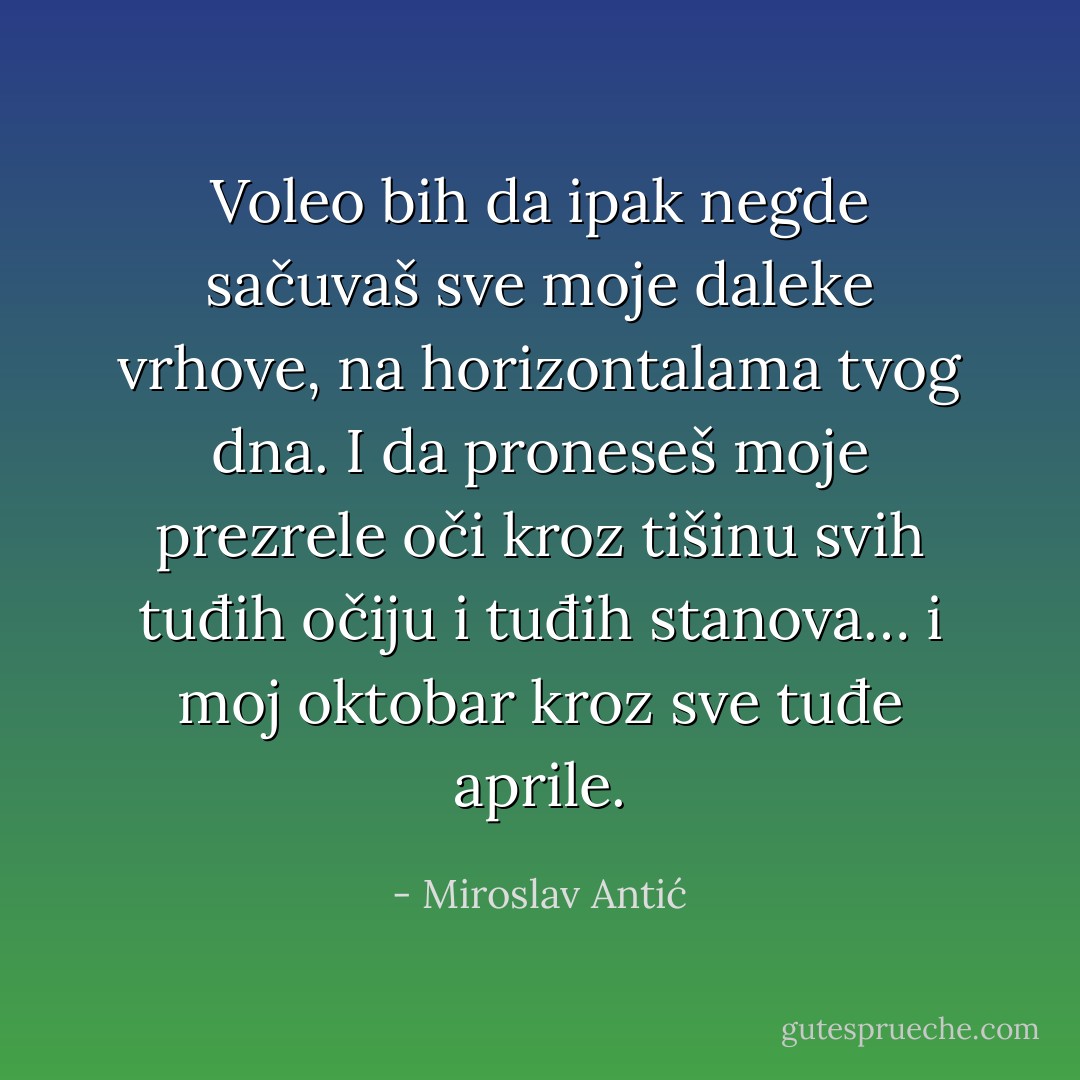 Voleo bih da ipak negde sačuvaš sve moje daleke vrhove, na horizontalama tvog dna. I da proneseš moje prezrele oči kroz tišinu svih tuđih očiju i tuđih stanova… i moj oktobar kroz sve tuđe aprile. - Miroslav Antić