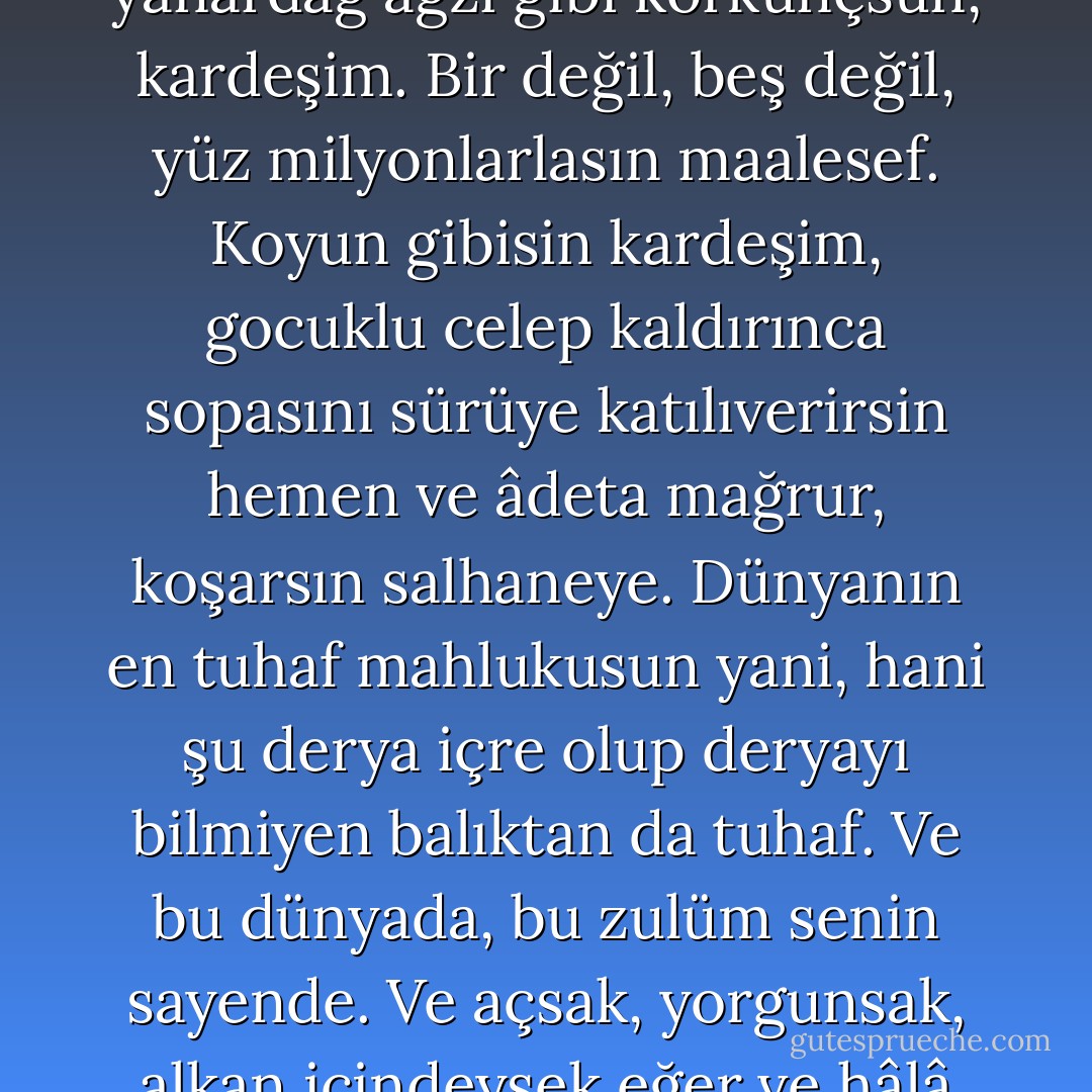 Akrep gibisin kardeşim,<br />korkak bir karanlık içindesin akrep gibi.<br />Serçe gibisin kardeşim,<br />serçenin telaşı içindesin.<br />Midye gibisin kardeşim,<br />midye gibi kapalı, rahat.<br />Ve sönmüş bir yanardağ ağzı gibi korkunçsun, kardeşim.<br />Bir değil,<br />beş değil,<br />yüz milyonlarlasın maalesef.<br />Koyun gibisin kardeşim,<br />gocuklu celep kaldırınca sopasını<br />sürüye katılıverirsin hemen<br />ve âdeta mağrur, koşarsın salhaneye.<br />Dünyanın en tuhaf mahlukusun yani,<br />hani şu derya içre olup<br />deryayı bilmiyen balıktan da tuhaf.<br />Ve bu dünyada, bu zulüm<br />senin sayende.<br />Ve açsak, yorgunsak, alkan içindeysek eğer<br />ve hâlâ şarabımızı vermek için üzüm gibi eziliyorsak<br />kabahat senin,<br />— demeğe de dilim varmıyor ama —<br />kabahatın çoğu senin, canım kardeşim! - Nâzım Hikmet