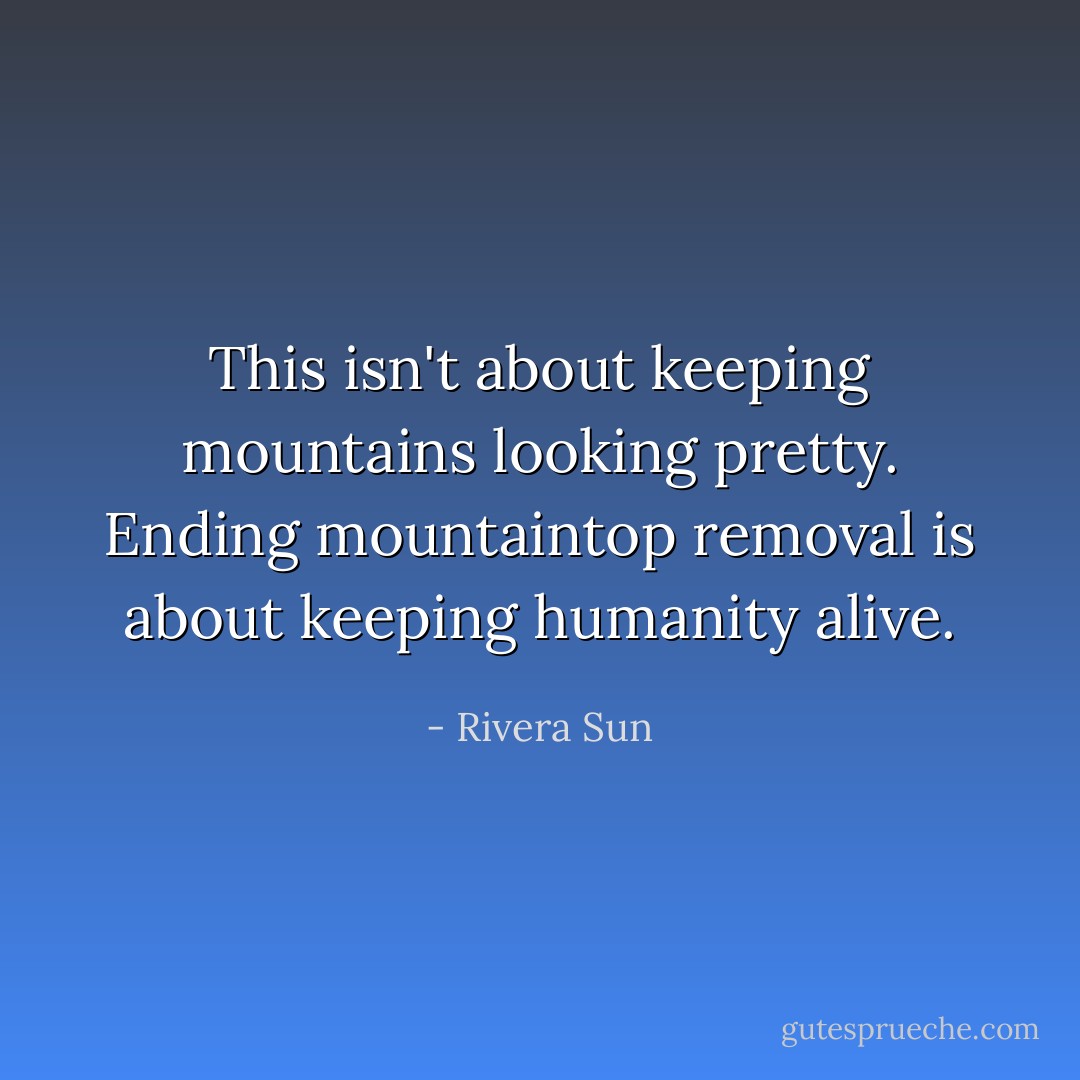 This isn't about keeping mountains looking pretty. Ending mountaintop removal is about keeping humanity alive. - Rivera Sun