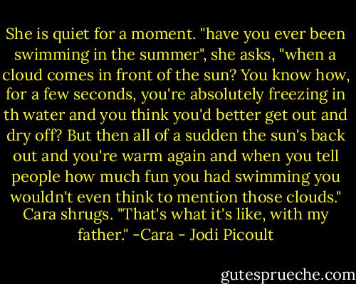 She is quiet for a moment. "have you ever been swimming in the summer", she asks, "when a cloud comes in front of the sun? You know how, for a few seconds, you're absolutely freezing in th water and you think you'd better get out and dry off? But then all of a sudden the sun's back out and you're warm again and when you tell people how much fun you had swimming you wouldn't even think to mention those clouds." Cara shrugs. "That's what it's like, with my father." -Cara - Jodi Picoult