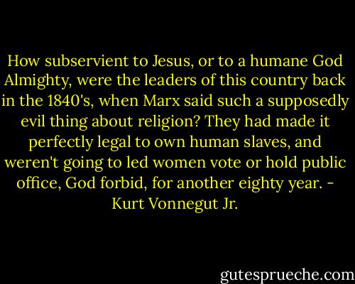 How subservient to Jesus, or to a humane God Almighty, were the leaders of this country back in the 1840's, when Marx said such a supposedly evil thing about religion? They had made it perfectly legal to own human slaves, and weren't going to led women vote or hold public office, God forbid, for another eighty year. - Kurt Vonnegut Jr.