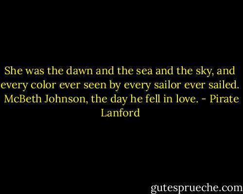 She was the dawn and the sea and the sky, and every color ever seen by every sailor ever sailed.<br /><br />McBeth Johnson, the day he fell in love. - Pirate Lanford