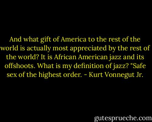 And what gift of America to the rest of the world is actually most appreciated by the rest of the world? It is African American jazz and its offshoots. What is my definition of jazz? "Safe sex of the highest order. - Kurt Vonnegut Jr.