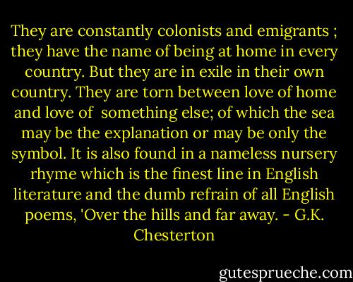 They are constantly colonists and emigrants ; they have the name of being at home in every country. But they are in exile in their own country. They are torn between love of home and love of <br />something else; of which the sea may be the explanation or may be only the symbol. It is also found in a nameless nursery rhyme which is the finest line in English literature and the dumb refrain of all English poems, 'Over the hills and far away. - G.K. Chesterton
