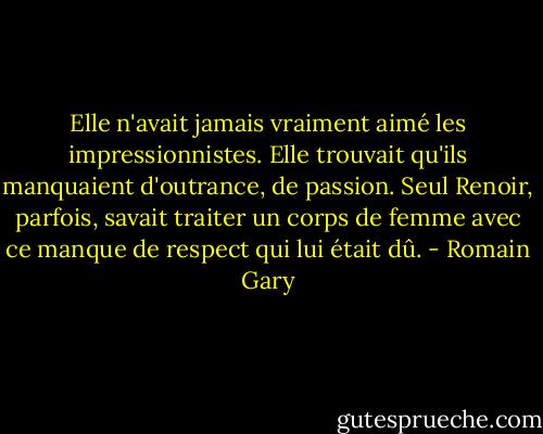 Elle n'avait jamais vraiment aimé les impressionnistes. Elle trouvait qu'ils manquaient d'outrance, de passion. Seul Renoir, parfois, savait traiter un corps de femme avec ce manque de respect qui lui était dû. - Romain Gary