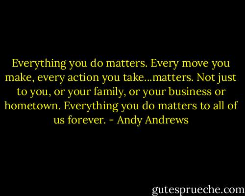 Everything you do matters. Every move you make, every action you take...matters. Not just to you, or your family, or your business or hometown. Everything you do matters to all of us forever. - Andy Andrews