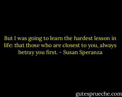 But I was going to learn the hardest lesson in life: that those who<br />are closest to you, always betray you first. - Susan Speranza
