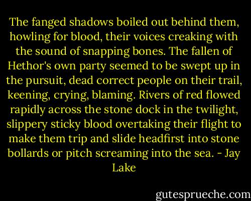 The fanged shadows boiled out behind them, howling for blood, their voices creaking with the sound of snapping bones. The fallen of Hethor's own party seemed to be swept up in the pursuit, dead correct people on their trail, keening, crying, blaming. Rivers of red flowed rapidly across the stone dock in the twilight, slippery sticky blood overtaking their flight to make them trip and slide headfirst into stone bollards or pitch screaming into the sea. - Jay Lake