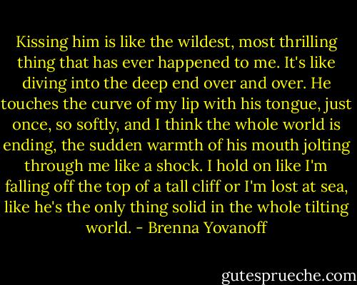 Kissing him is like the wildest, most thrilling thing that has ever happened to me. It's like diving into the deep end over and over. He touches the curve of my lip with his tongue, just once, so softly, and I think the whole world is ending, the sudden warmth of his mouth jolting through me like a shock. I hold on like I'm falling off the top of a tall cliff or I'm lost at sea, like he's the only thing solid in the whole tilting world. - Brenna Yovanoff