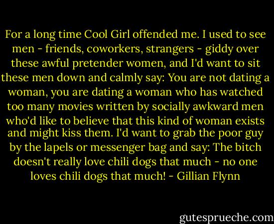 For a long time Cool Girl offended me. I used to see men - friends, coworkers, strangers - giddy over these awful pretender women, and I'd want to sit these men down and calmly say: You are not dating a woman, you are dating a woman who has watched too many movies written by socially awkward men who'd like to believe that this kind of woman exists and might kiss them. I'd want to grab the poor guy by the lapels or messenger bag and say: The bitch doesn't really love chili dogs that much - no one loves chili dogs that much! - Gillian Flynn