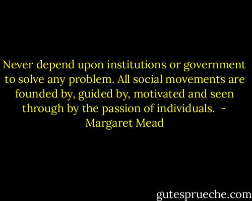 Never depend upon institutions or government to solve any problem. All social movements are founded by, guided by, motivated and seen through by the passion of individuals.  - Margaret Mead