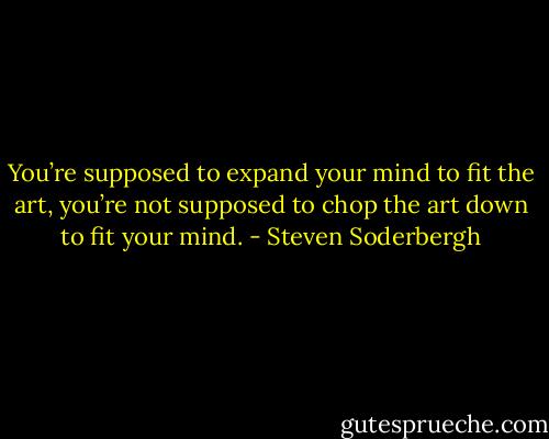 You’re supposed to expand your mind to fit the art, you’re not supposed to chop the art down to fit your mind. - Steven Soderbergh