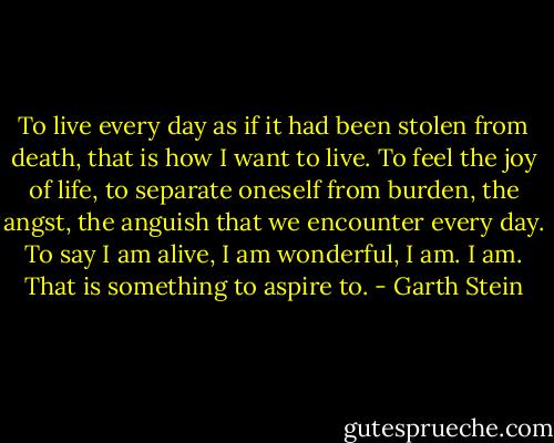 To live every day as if it had been stolen from death, that is how I want to live. To feel the joy of life, to separate oneself from burden, the angst, the anguish that we encounter every day. To say I am alive, I am wonderful, I am. I am. That is something to aspire to. - Garth Stein