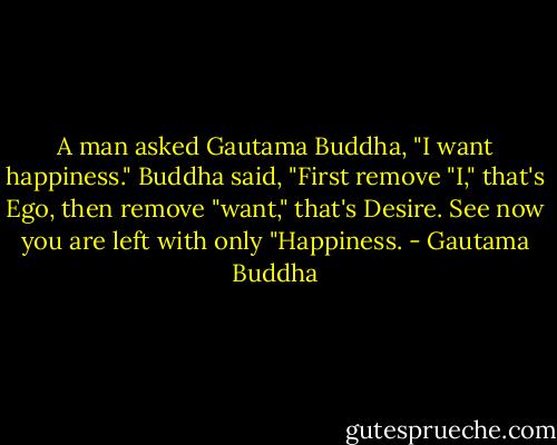 A man asked Gautama Buddha, "I want happiness."<br />Buddha said, "First remove "I," that's Ego, then remove "want," that's Desire.<br />See now you are left with only "Happiness. - Gautama Buddha
