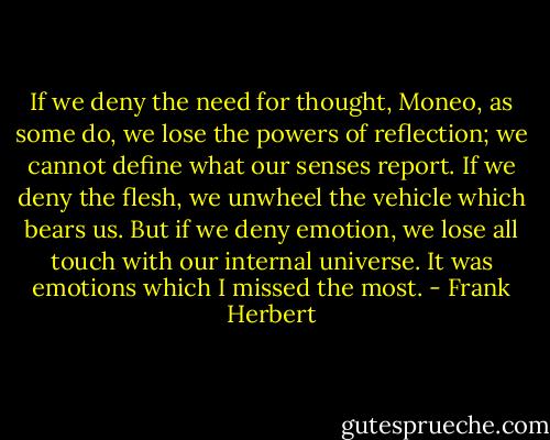 If we deny the need for thought, Moneo, as some do, we lose the powers of reflection; we cannot define what our senses report. If we deny the flesh, we unwheel the vehicle which bears us. But if we deny emotion, we lose all touch with our internal universe. It was emotions which I missed the most. - Frank Herbert