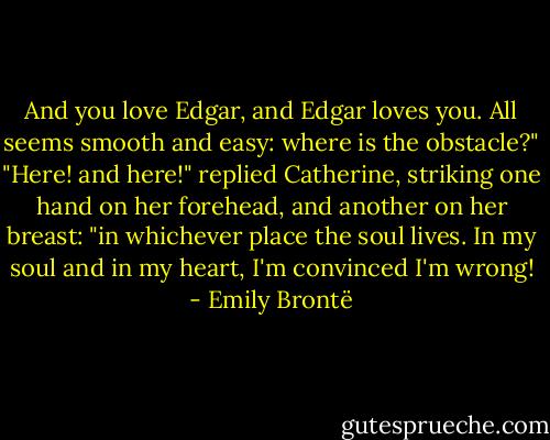 And you love Edgar, and Edgar loves you. All seems smooth and easy: where is the obstacle?"<br />"Here! and here!" replied Catherine, striking one hand on her forehead, and another on her breast: "in whichever place the soul lives. In my soul and in my heart, I'm convinced I'm wrong! - Emily Brontë