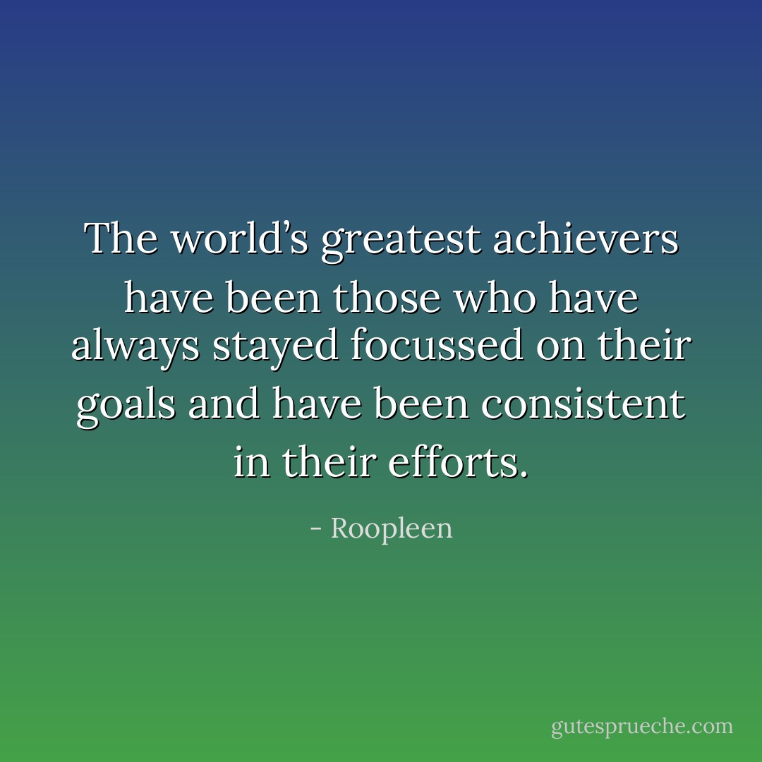 The world’s greatest achievers have been those who have always stayed focussed on their goals and have been consistent in their efforts. - Roopleen