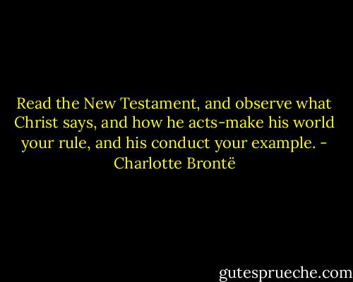 Read the New Testament, and observe what Christ says, and how he acts-make his world your rule, and his conduct your example. - Charlotte Brontë
